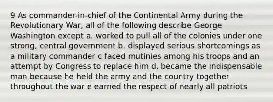 9 As commander-in-chief of the Continental Army during the Revolutionary War, all of the following describe George Washington except a. worked to pull all of the colonies under one strong, central government b. displayed serious shortcomings as a military commander c faced mutinies among his troops and an attempt by Congress to replace him d. became the indispensable man because he held the army and the country together throughout the war e earned the respect of nearly all patriots