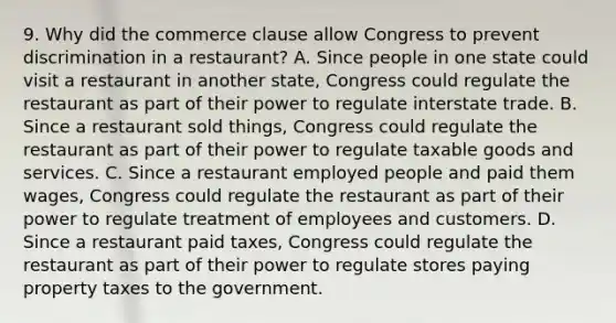 9. Why did the commerce clause allow Congress to prevent discrimination in a restaurant? A. Since people in one state could visit a restaurant in another state, Congress could regulate the restaurant as part of their power to regulate interstate trade. B. Since a restaurant sold things, Congress could regulate the restaurant as part of their power to regulate taxable goods and services. C. Since a restaurant employed people and paid them wages, Congress could regulate the restaurant as part of their power to regulate treatment of employees and customers. D. Since a restaurant paid taxes, Congress could regulate the restaurant as part of their power to regulate stores paying property taxes to the government.