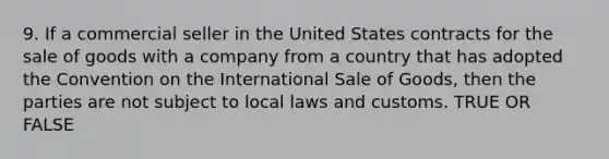 9. If a commercial seller in the United States contracts for the sale of goods with a company from a country that has adopted the Convention on the International Sale of Goods, then the parties are not subject to local laws and customs. TRUE OR FALSE