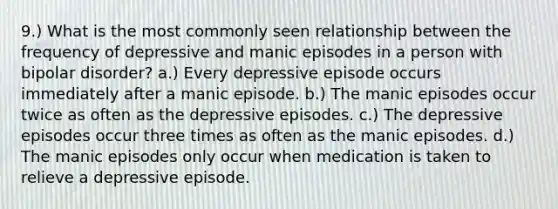 9.) What is the most commonly seen relationship between the frequency of depressive and manic episodes in a person with bipolar disorder? a.) Every depressive episode occurs immediately after a manic episode. b.) The manic episodes occur twice as often as the depressive episodes. c.) The depressive episodes occur three times as often as the manic episodes. d.) The manic episodes only occur when medication is taken to relieve a depressive episode.