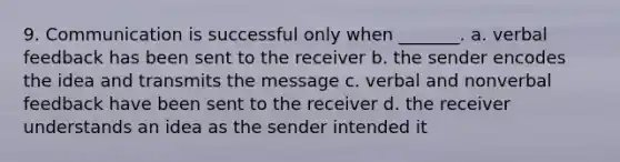 9. Communication is successful only when _______. a. verbal feedback has been sent to the receiver b. the sender encodes the idea and transmits the message c. verbal and nonverbal feedback have been sent to the receiver d. the receiver understands an idea as the sender intended it