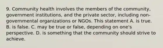 9. Community health involves the members of the community, government institutions, and the private sector, including non-governmental organizations or NGOs. This statement A. is true. B. is false. C. may be true or false, depending on one's perspective. D. is something that the community should strive to achieve.