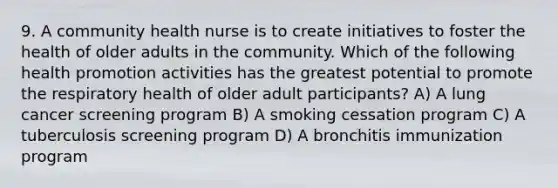 9. A community health nurse is to create initiatives to foster the health of older adults in the community. Which of the following health promotion activities has the greatest potential to promote the respiratory health of older adult participants? A) A lung cancer screening program B) A smoking cessation program C) A tuberculosis screening program D) A bronchitis immunization program