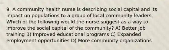 9. A community health nurse is describing social capital and its impact on populations to a group of local community leaders. Which of the following would the nurse suggest as a way to improve the social capital of the community? A) Better job training B) Improved educational programs C) Expanded employment opportunities D) More community organizations