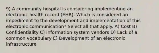 9) A community hospital is considering implementing an electronic health record (EHR). Which is considered an impediment to the development and implementation of this electronic communication? Select all that apply. A) Cost B) Confidentiality C) Information system vendors D) Lack of a common vocabulary E) Development of an electronic infrastructure