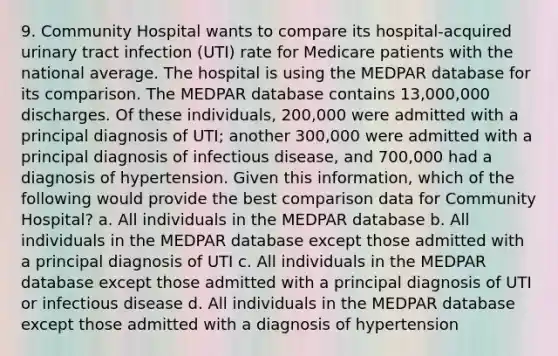 9. Community Hospital wants to compare its hospital-acquired urinary tract infection (UTI) rate for Medicare patients with the national average. The hospital is using the MEDPAR database for its comparison. The MEDPAR database contains 13,000,000 discharges. Of these individuals, 200,000 were admitted with a principal diagnosis of UTI; another 300,000 were admitted with a principal diagnosis of infectious disease, and 700,000 had a diagnosis of hypertension. Given this information, which of the following would provide the best comparison data for Community Hospital? a. All individuals in the MEDPAR database b. All individuals in the MEDPAR database except those admitted with a principal diagnosis of UTI c. All individuals in the MEDPAR database except those admitted with a principal diagnosis of UTI or infectious disease d. All individuals in the MEDPAR database except those admitted with a diagnosis of hypertension