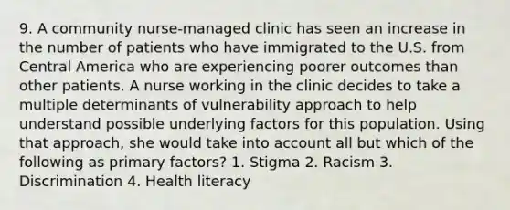 9. A community nurse-managed clinic has seen an increase in the number of patients who have immigrated to the U.S. from Central America who are experiencing poorer outcomes than other patients. A nurse working in the clinic decides to take a multiple determinants of vulnerability approach to help understand possible underlying factors for this population. Using that approach, she would take into account all but which of the following as primary factors? 1. Stigma 2. Racism 3. Discrimination 4. Health literacy