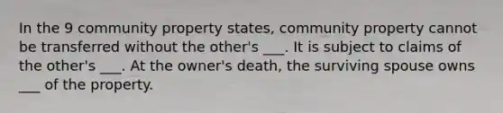 In the 9 community property states, community property cannot be transferred without the other's ___. It is subject to claims of the other's ___. At the owner's death, the surviving spouse owns ___ of the property.