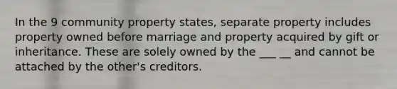 In the 9 community property states, separate property includes property owned before marriage and property acquired by gift or inheritance. These are solely owned by the ___ __ and cannot be attached by the other's creditors.