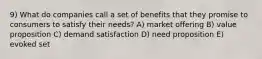 9) What do companies call a set of benefits that they promise to consumers to satisfy their needs? A) market offering B) value proposition C) demand satisfaction D) need proposition E) evoked set