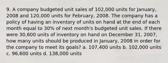 9. A company budgeted unit sales of 102,000 units for January, 2008 and 120,000 units for February, 2008. The company has a policy of having an inventory of units on hand at the end of each month equal to 30% of next month's budgeted unit sales. If there were 30,600 units of inventory on hand on December 31, 2007, how many units should be produced in January, 2008 in order for the company to meet its goals? a. 107,400 units b. 102,000 units c. 96,600 units d. 138,000 units