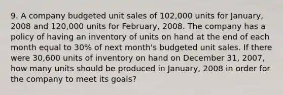 9. A company budgeted unit sales of 102,000 units for January, 2008 and 120,000 units for February, 2008. The company has a policy of having an inventory of units on hand at the end of each month equal to 30% of next month's budgeted unit sales. If there were 30,600 units of inventory on hand on December 31, 2007, how many units should be produced in January, 2008 in order for the company to meet its goals?