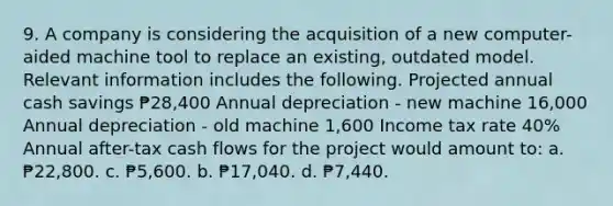 9. A company is considering the acquisition of a new computer-aided machine tool to replace an existing, outdated model. Relevant information includes the following. Projected annual cash savings ₱28,400 Annual depreciation - new machine 16,000 Annual depreciation - old machine 1,600 Income tax rate 40% Annual after-tax cash flows for the project would amount to: a. ₱22,800. c. ₱5,600. b. ₱17,040. d. ₱7,440.