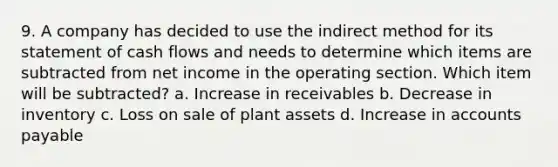 9. A company has decided to use the indirect method for its statement of cash flows and needs to determine which items are subtracted from net income in the operating section. Which item will be subtracted? a. Increase in receivables b. Decrease in inventory c. Loss on sale of plant assets d. Increase in accounts payable