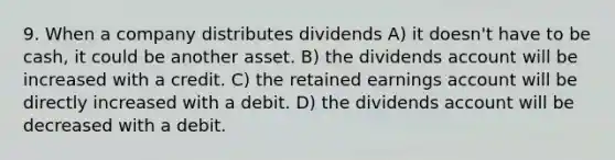 9. When a company distributes dividends A) it doesn't have to be cash, it could be another asset. B) the dividends account will be increased with a credit. C) the retained earnings account will be directly increased with a debit. D) the dividends account will be decreased with a debit.