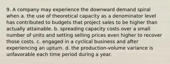 9. A company may experience the downward demand spiral when a. the use of theoretical capacity as a denominator level has contributed to budgets that project sales to be higher than actually attainable. b. spreading capacity costs over a small number of units and setting selling prices even higher to recover those costs. c. engaged in a cyclical business and after experiencing an upturn. d. the production-volume variance is unfavorable each time period during a year.