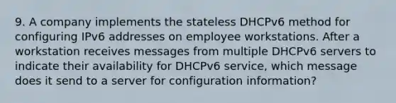 9. A company implements the stateless DHCPv6 method for configuring IPv6 addresses on employee workstations. After a workstation receives messages from multiple DHCPv6 servers to indicate their availability for DHCPv6 service, which message does it send to a server for configuration information?