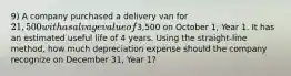 9) A company purchased a delivery van for 21,500 with a salvage value of3,500 on October 1, Year 1. It has an estimated useful life of 4 years. Using the straight-line method, how much depreciation expense should the company recognize on December 31, Year 1?