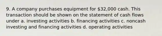 9. A company purchases equipment for 32,000 cash. This transaction should be shown on the statement of cash flows under a. investing activities b. financing activities c. noncash investing and financing activities d. operating activities