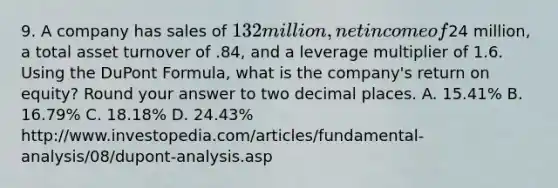 9. A company has sales of 132 million, net income of24 million, a total asset turnover of .84, and a leverage multiplier of 1.6. Using the DuPont Formula, what is the company's return on equity? Round your answer to two decimal places. A. 15.41% B. 16.79% C. 18.18% D. 24.43% http://www.investopedia.com/articles/fundamental-analysis/08/dupont-analysis.asp