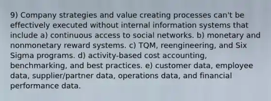 9) Company strategies and value creating processes can't be effectively executed without internal information systems that include a) continuous access to social networks. b) monetary and nonmonetary reward systems. c) TQM, reengineering, and Six Sigma programs. d) activity-based cost accounting, benchmarking, and best practices. e) customer data, employee data, supplier/partner data, operations data, and financial performance data.