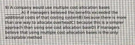 9) A company would use multiple cost-allocation bases ________.A) if managers believed the benefits exceeded the additional costs of that costing systemB) because there is <a href='https://www.questionai.com/knowledge/keWHlEPx42-more-than' class='anchor-knowledge'>more than</a> one way to allocate overheadC) because this is a simpler approach than using one cost allocation baseD) if managers believe that using multiple cost-allocation bases is the only acceptable method