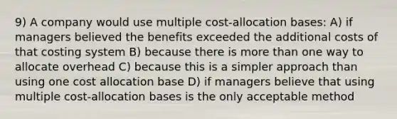 9) A company would use multiple cost-allocation bases: A) if managers believed the benefits exceeded the additional costs of that costing system B) because there is more than one way to allocate overhead C) because this is a simpler approach than using one cost allocation base D) if managers believe that using multiple cost-allocation bases is the only acceptable method