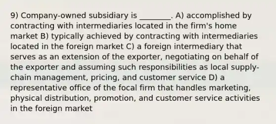 9) Company-owned subsidiary is ________. A) accomplished by contracting with intermediaries located in the firm's home market B) typically achieved by contracting with intermediaries located in the foreign market C) a foreign intermediary that serves as an extension of the exporter, negotiating on behalf of the exporter and assuming such responsibilities as local supply-chain management, pricing, and customer service D) a representative office of the focal firm that handles marketing, physical distribution, promotion, and customer service activities in the foreign market