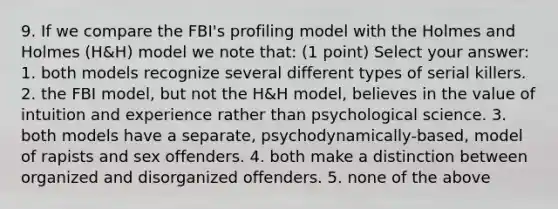 9. If we compare the FBI's profiling model with the Holmes and Holmes (H&H) model we note that: (1 point) Select your answer: 1. both models recognize several different types of serial killers. 2. the FBI model, but not the H&H model, believes in the value of intuition and experience rather than psychological science. 3. both models have a separate, psychodynamically-based, model of rapists and sex offenders. 4. both make a distinction between organized and disorganized offenders. 5. none of the above