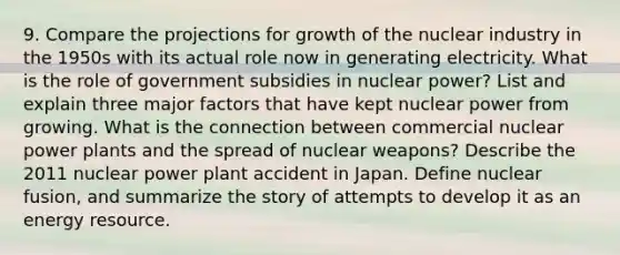 9. Compare the projections for growth of the nuclear industry in the 1950s with its actual role now in generating electricity. What is the role of government subsidies in nuclear power? List and explain three major factors that have kept nuclear power from growing. What is the connection between commercial nuclear power plants and the spread of nuclear weapons? Describe the 2011 nuclear power plant accident in Japan. Define nuclear fusion, and summarize the story of attempts to develop it as an energy resource.