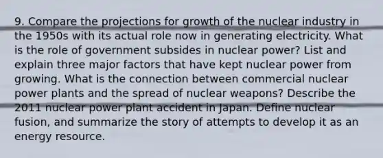 9. Compare the projections for growth of the nuclear industry in the 1950s with its actual role now in generating electricity. What is the role of government subsides in nuclear power? List and explain three major factors that have kept nuclear power from growing. What is the connection between commercial nuclear power plants and the spread of nuclear weapons? Describe the 2011 nuclear power plant accident in Japan. Define nuclear fusion, and summarize the story of attempts to develop it as an energy resource.