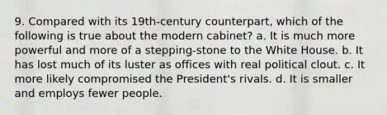 9. Compared with its 19th-century counterpart, which of the following is true about the modern cabinet? a. It is much more powerful and more of a stepping-stone to the White House. b. It has lost much of its luster as offices with real political clout. c. It more likely compromised the President's rivals. d. It is smaller and employs fewer people.