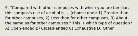 9. "Compared with other campuses with which you are familiar, this campus's use of alcohol is ... (choose one): 1) Greater than for other campuses, 2) Less than for other campuses, 3) About the same as for other campuses." This is which type of question? A) Open-ended B) Closed-ended C) Exhaustive D) Other