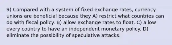 9) Compared with a system of fixed exchange rates, currency unions are beneficial because they A) restrict what countries can do with <a href='https://www.questionai.com/knowledge/kPTgdbKdvz-fiscal-policy' class='anchor-knowledge'>fiscal policy</a>. B) allow exchange rates to float. C) allow every country to have an independent <a href='https://www.questionai.com/knowledge/kEE0G7Llsx-monetary-policy' class='anchor-knowledge'>monetary policy</a>. D) eliminate the possibility of speculative attacks.