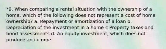 *9. When comparing a rental situation with the ownership of a home, which of the following does not represent a cost of home ownership? a. Repayment or amortization of a loan b. Depreciation of the investment in a home c Property taxes and bond assessments d. An equity investment, which does not produce an income