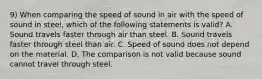 9) When comparing the speed of sound in air with the speed of sound in steel, which of the following statements is valid? A. Sound travels faster through air than steel. B. Sound travels faster through steel than air. C. Speed of sound does not depend on the material. D. The comparison is not valid because sound cannot travel through steel.