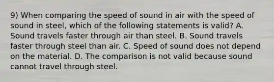 9) When comparing the speed of sound in air with the speed of sound in steel, which of the following statements is valid? A. Sound travels faster through air than steel. B. Sound travels faster through steel than air. C. Speed of sound does not depend on the material. D. The comparison is not valid because sound cannot travel through steel.