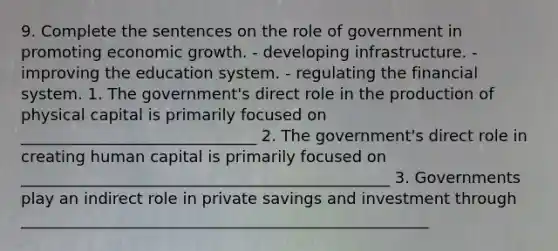 9. Complete the sentences on the role of government in promoting economic growth. - developing infrastructure. - improving the education system. - regulating the financial system. 1. The government's direct role in the production of physical capital is primarily focused on ______________________________ 2. The government's direct role in creating human capital is primarily focused on _______________________________________________ 3. Governments play an indirect role in private savings and investment through ____________________________________________________