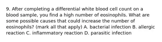 9. After completing a differential white blood cell count on a blood sample, you find a high number of eosinophils. What are some possible causes that could increase the number of eosinophils? (mark all that apply) A. bacterial infection B. allergic reaction C. inflammatory reaction D. parasitic infection