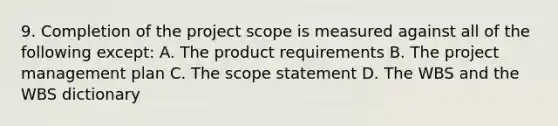 9. Completion of the project scope is measured against all of the following except: A. The product requirements B. The project management plan C. The scope statement D. The WBS and the WBS dictionary