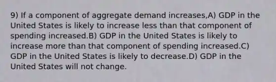 9) If a component of aggregate demand increases,A) GDP in the United States is likely to increase less than that component of spending increased.B) GDP in the United States is likely to increase more than that component of spending increased.C) GDP in the United States is likely to decrease.D) GDP in the United States will not change.