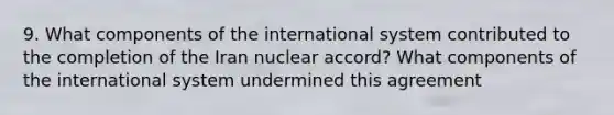 9. What components of the international system contributed to the completion of the Iran nuclear accord? What components of the international system undermined this agreement