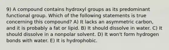 9) A compound contains hydroxyl groups as its predominant functional group. Which of the following statements is true concerning this compound? A) It lacks an asymmetric carbon, and it is probably a fat or lipid. B) It should dissolve in water. C) It should dissolve in a nonpolar solvent. D) It won't form hydrogen bonds with water. E) It is hydrophobic.