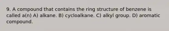 9. A compound that contains the ring structure of benzene is called a(n) A) alkane. B) cycloalkane. C) alkyl group. D) aromatic compound.