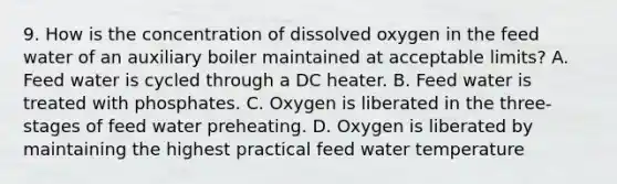 9. How is the concentration of dissolved oxygen in the feed water of an auxiliary boiler maintained at acceptable limits? A. Feed water is cycled through a DC heater. B. Feed water is treated with phosphates. C. Oxygen is liberated in the three-stages of feed water preheating. D. Oxygen is liberated by maintaining the highest practical feed water temperature