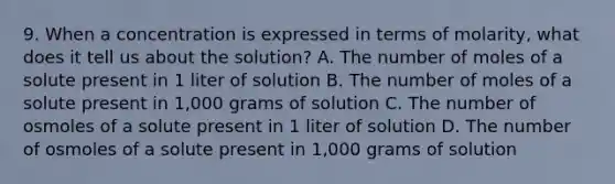 9. When a concentration is expressed in terms of molarity, what does it tell us about the solution? A. The number of moles of a solute present in 1 liter of solution B. The number of moles of a solute present in 1,000 grams of solution C. The number of osmoles of a solute present in 1 liter of solution D. The number of osmoles of a solute present in 1,000 grams of solution