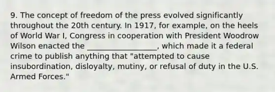 9. The concept of freedom of the press evolved significantly throughout the 20th century. In 1917, for example, on the heels of World War I, Congress in cooperation with President Woodrow Wilson enacted the __________________, which made it a federal crime to publish anything that "attempted to cause insubordination, disloyalty, mutiny, or refusal of duty in the U.S. Armed Forces."