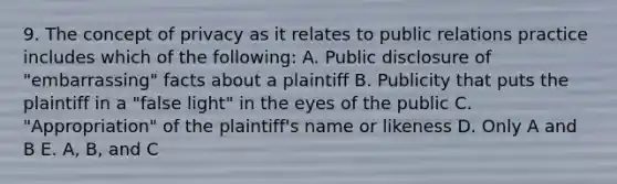 9. The concept of privacy as it relates to public relations practice includes which of the following: A. Public disclosure of "embarrassing" facts about a plaintiff B. Publicity that puts the plaintiff in a "false light" in the eyes of the public C. "Appropriation" of the plaintiff's name or likeness D. Only A and B E. A, B, and C