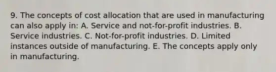 9. The concepts of cost allocation that are used in manufacturing can also apply in: A. Service and not-for-profit industries. B. Service industries. C. Not-for-profit industries. D. Limited instances outside of manufacturing. E. The concepts apply only in manufacturing.