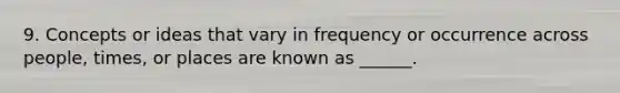 9. Concepts or ideas that vary in frequency or occurrence across people, times, or places are known as ______.